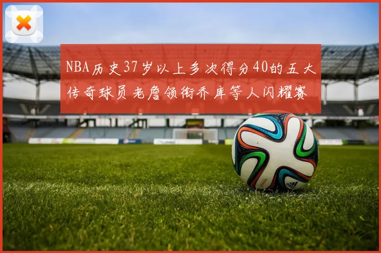 NBA历史37岁以上多次得分40的五大传奇球员老詹领衔乔库等人闪耀赛场