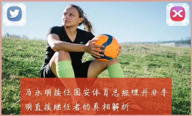 马永明接任国安体育总经理并非李明直接继任者的真相解析