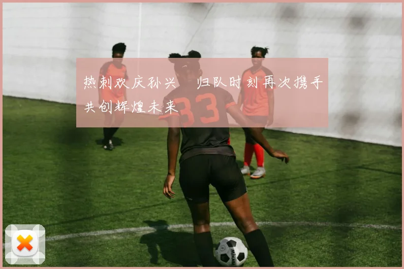 热刺欢庆孙兴慜归队时刻再次携手共创辉煌未来
