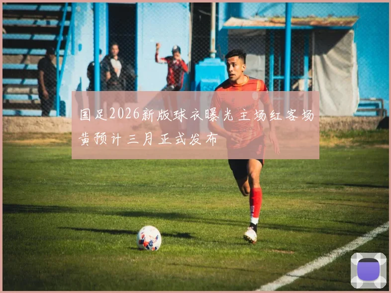 国足2026新版球衣曝光主场红客场黄预计三月正式发布