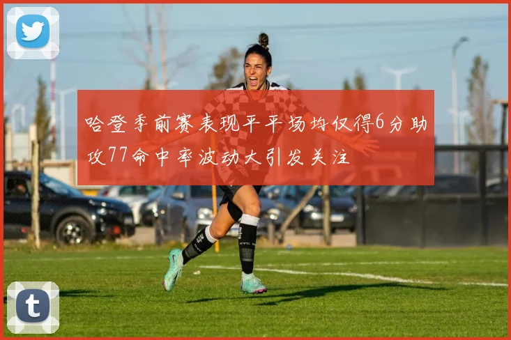 哈登季前赛表现平平场均仅得6分助攻77命中率波动大引发关注