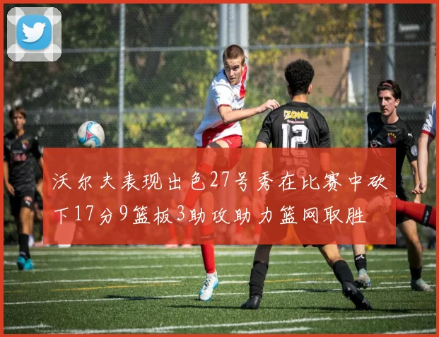 沃尔夫表现出色27号秀在比赛中砍下17分9篮板3助攻助力篮网取胜