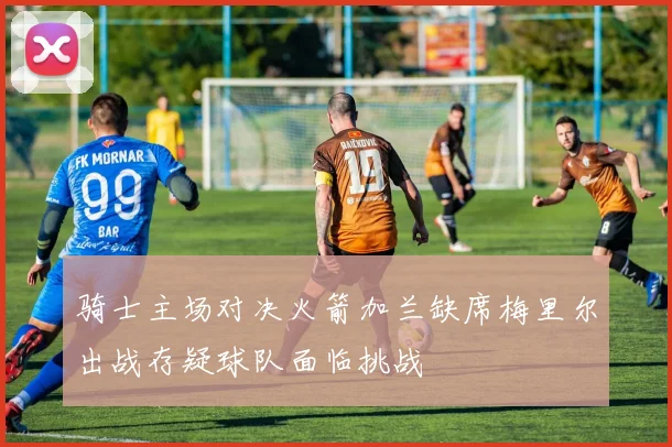 骑士主场对决火箭加兰缺席梅里尔出战存疑球队面临挑战