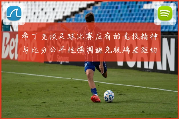 希丁克谈足球比赛应有的竞技精神与比分公平性强调避免极端差距的必要性