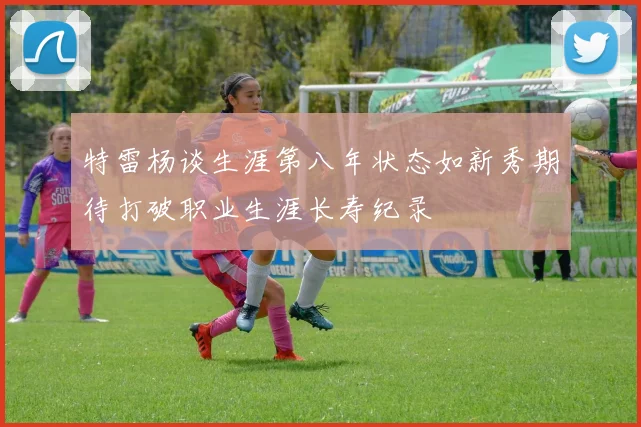 特雷杨谈生涯第八年状态如新秀期待打破职业生涯长寿纪录