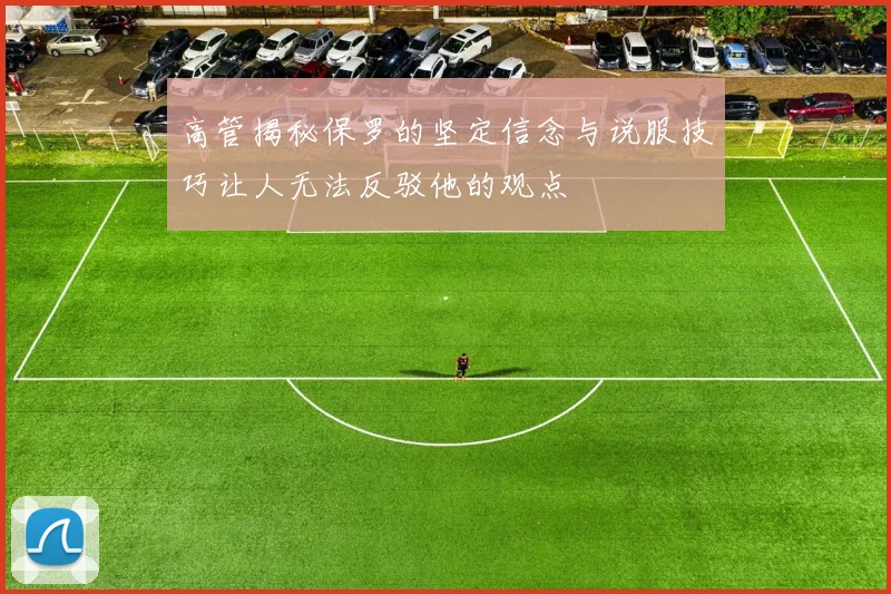 高管揭秘保罗的坚定信念与说服技巧让人无法反驳他的观点