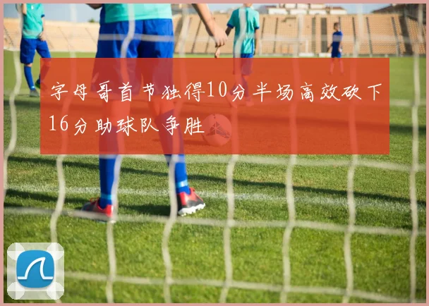 字母哥首节独得10分半场高效砍下16分助球队争胜