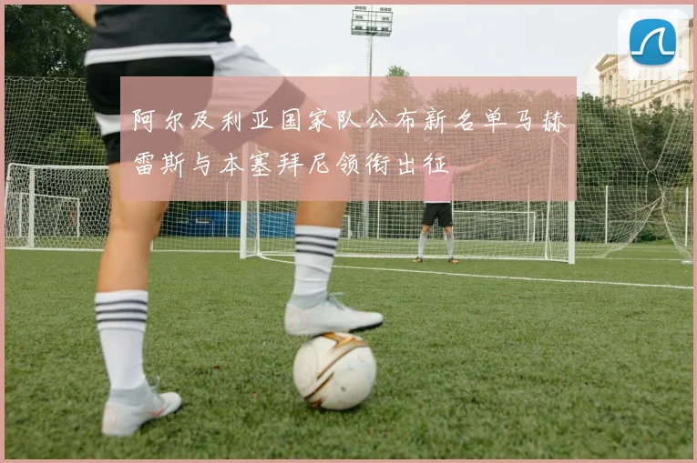 阿尔及利亚国家队公布新名单马赫雷斯与本塞拜尼领衔出征