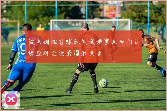 波杰姆坦言球队失误频繁未专门训练应对全场紧逼和夹击