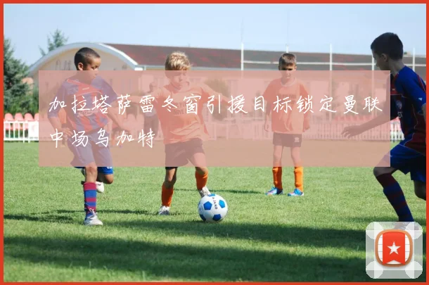加拉塔萨雷冬窗引援目标锁定曼联中场乌加特