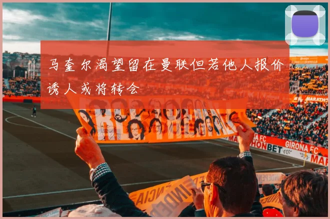 马奎尔渴望留在曼联但若他人报价诱人或将转会
